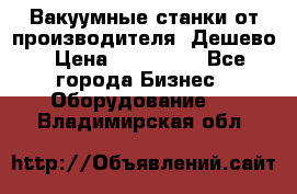 Вакуумные станки от производителя. Дешево › Цена ­ 150 000 - Все города Бизнес » Оборудование   . Владимирская обл.